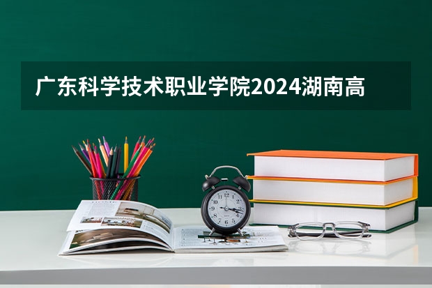 广东科学技术职业学院2024湖南高考招生计划详解