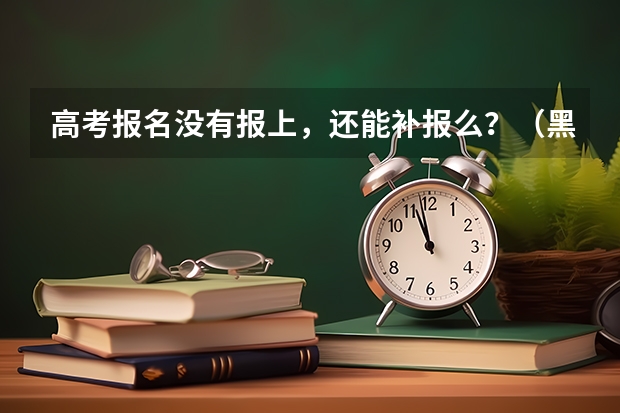 高考报名没有报上，还能补报么？（黑龙江高考3月 补报 日期）