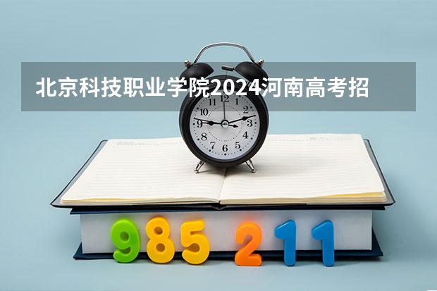 北京科技职业学院2024河南高考招生计划详解