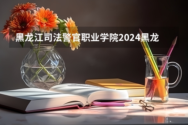 黑龙江司法警官职业学院2024黑龙江高考招生计划详解