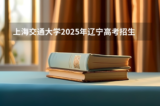 上海交通大学2025年辽宁高考招生计划预测