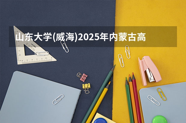 山东大学(威海)2025年内蒙古高考招生计划预测