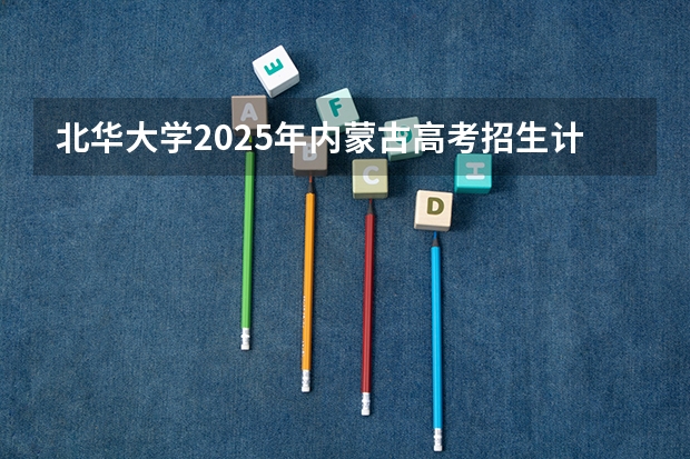 北华大学2025年内蒙古高考招生计划预测