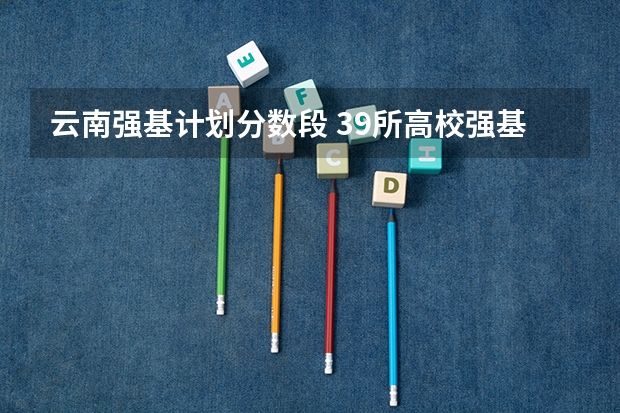 云南强基计划分数段 39所高校强基计划入围分数线最全汇总！