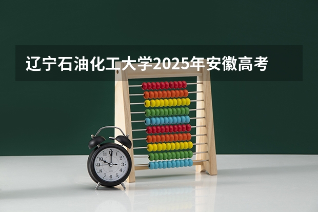 辽宁石油化工大学2025年安徽高考招生计划预测