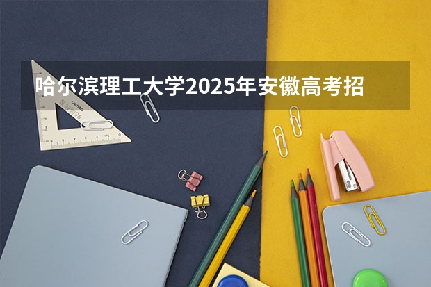 哈尔滨理工大学2025年安徽高考招生计划预测