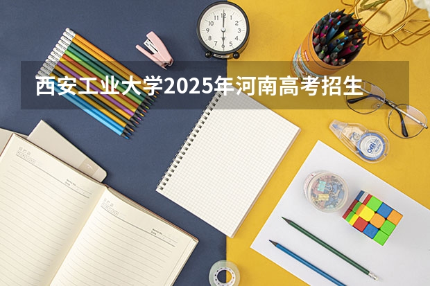 西安工业大学2025年河南高考招生计划预测