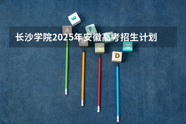 长沙学院2025年安徽高考招生计划预测