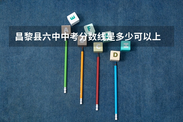昌黎县六中中考分数线是多少可以上