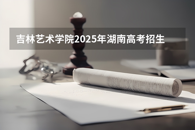 吉林艺术学院2025年湖南高考招生计划预测