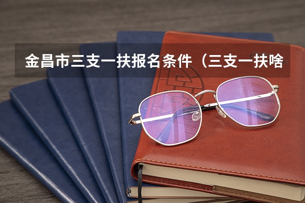 金昌市三支一扶报名条件（三支一扶啥时候考）