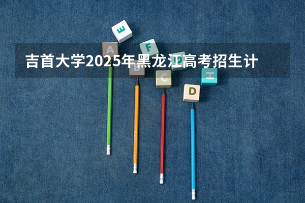 吉首大学2025年黑龙江高考招生计划预测