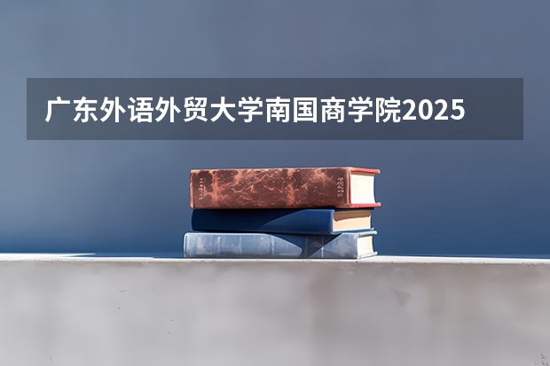 广东外语外贸大学南国商学院2025年湖南高考招生计划预测