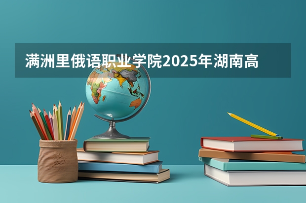 满洲里俄语职业学院2025年湖南高考招生计划预测