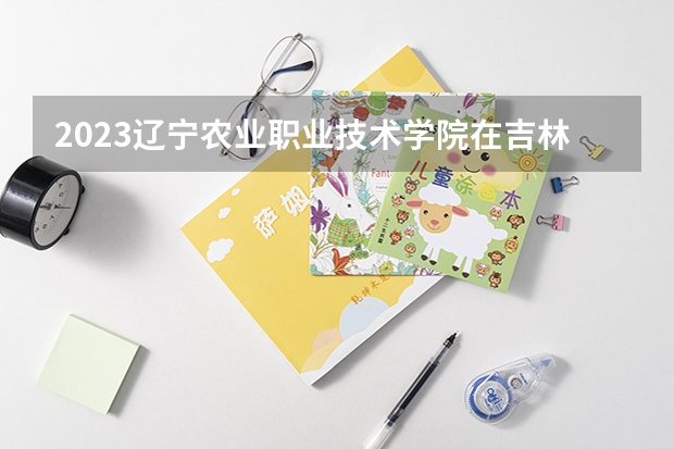 2023辽宁农业职业技术学院在吉林高考专业招生计划人数