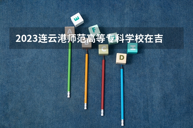 2023连云港师范高等专科学校在吉林高考专业招生计划人数