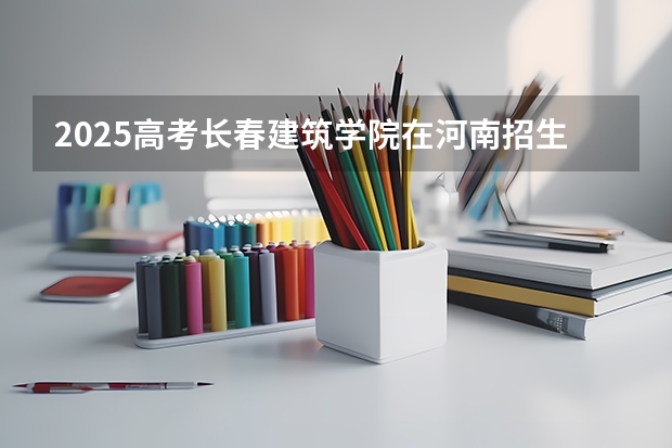 2025高考长春建筑学院在河南招生计划是什么