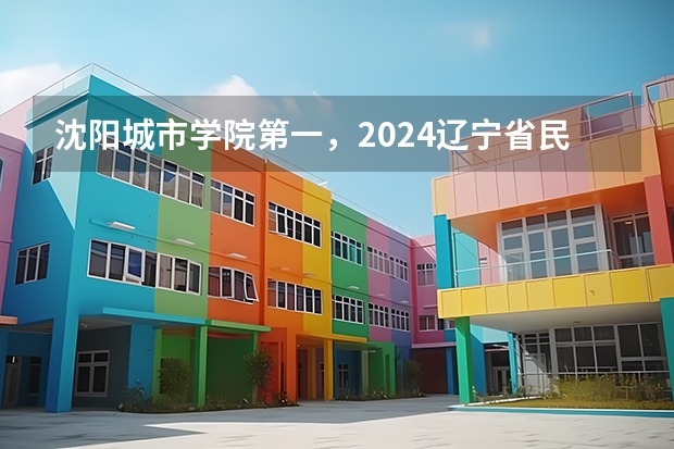 沈阳城市学院第一，2024辽宁省民办大学排名，辽宁对外经贸学院第五 沈阳民办二本大学排名