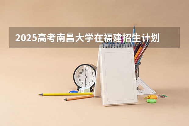 2025高考南昌大学在福建招生计划是什么（2026参考）