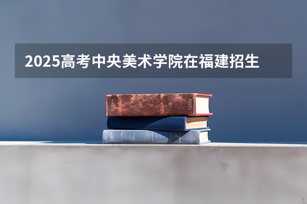 2025高考中央美术学院在福建招生计划是什么（2026参考）