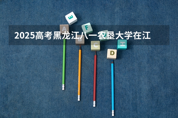 2025高考黑龙江八一农垦大学在江西招生计划是什么（2026参考）
