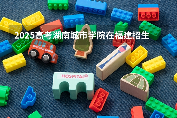 2025高考湖南城市学院在福建招生计划是什么（2026参考）