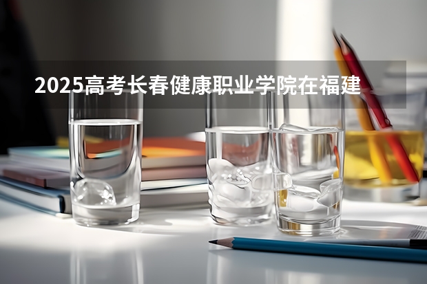 2025高考长春健康职业学院在福建招生计划是什么（2026参考）