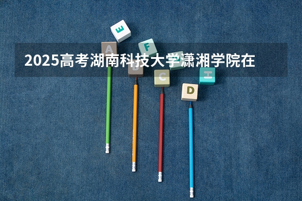 2025高考湖南科技大学潇湘学院在江西招生计划是什么（2026参考）