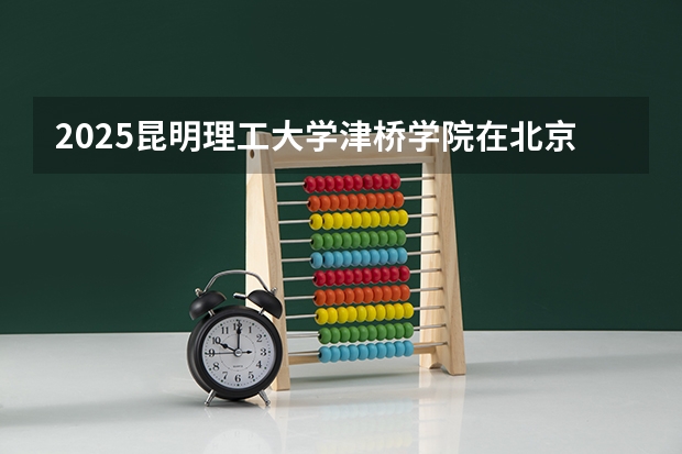 2025昆明理工大学津桥学院在北京招生计划是什么（2026参考）