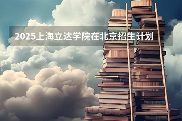 2025上海立达学院在北京招生计划是什么（2026参考）