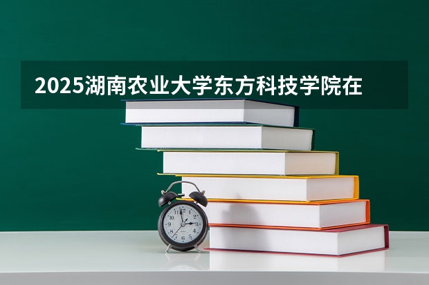2025湖南农业大学东方科技学院在四川招生计划是什么（2026参考）