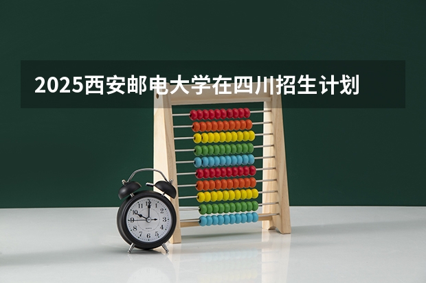 2025西安邮电大学在四川招生计划是什么（2026参考）