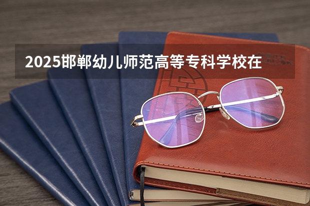 2025邯郸幼儿师范高等专科学校在四川招生计划是什么（2026参考）