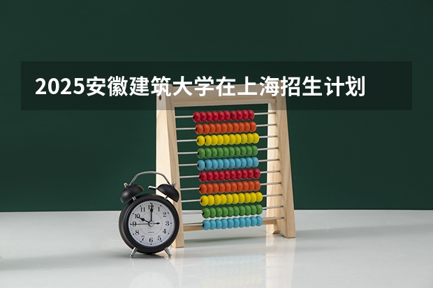2025安徽建筑大学在上海招生计划是什么（2026参考）