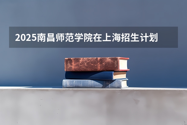 2025南昌师范学院在上海招生计划是什么（2026参考）