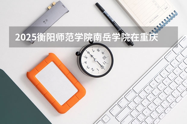 2025衡阳师范学院南岳学院在重庆招生计划是什么（2026参考）
