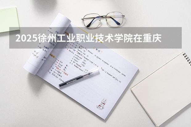 2025徐州工业职业技术学院在重庆招生计划是什么（2026参考）