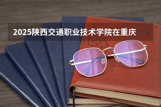 2025陕西交通职业技术学院在重庆招生计划是什么（2026参考）