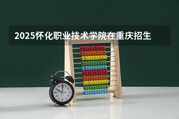 2025怀化职业技术学院在重庆招生计划是什么（2026参考）