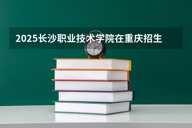 2025长沙职业技术学院在重庆招生计划是什么（2026参考）