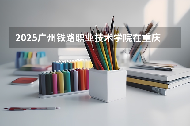 2025广州铁路职业技术学院在重庆招生计划是什么（2026参考）