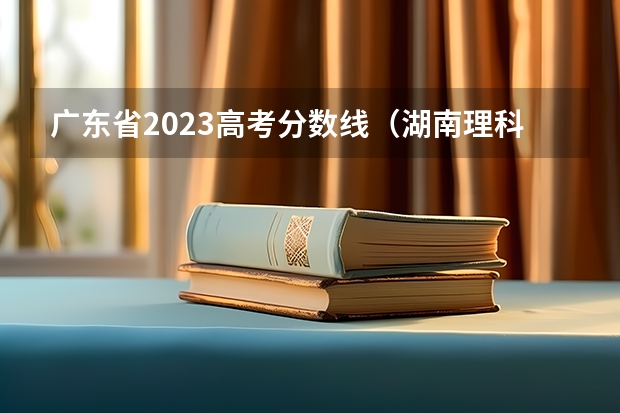 广东省2023高考分数线（湖南理科高考总分540）