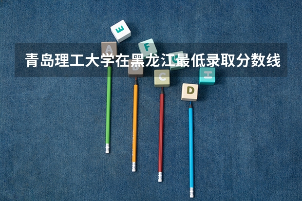 青岛理工大学在黑龙江最低录取分数线（2024高考参考）