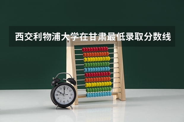 西交利物浦大学在甘肃最低录取分数线（2024高考参考）
