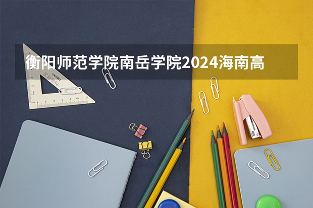 衡阳师范学院南岳学院2024海南高考招生计划详解