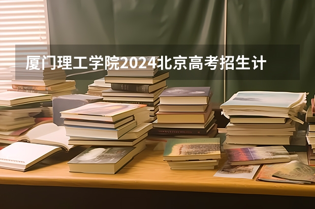 厦门理工学院2024北京高考招生计划详解