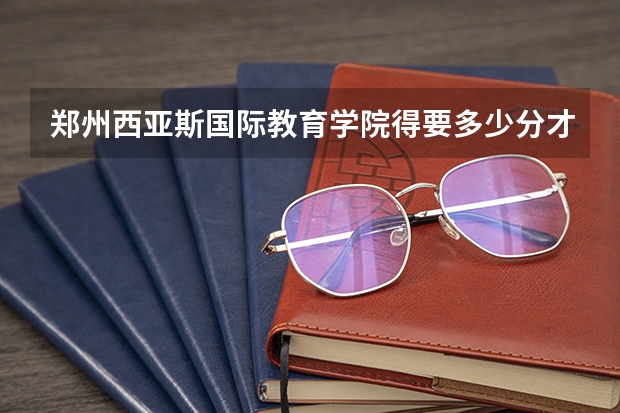 郑州西亚斯国际教育学院得要多少分才能上？急急急