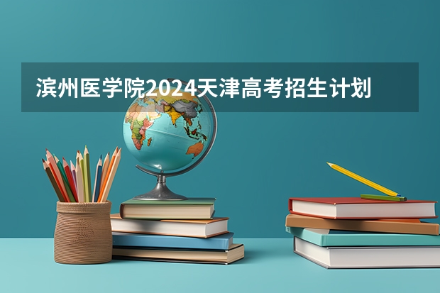 滨州医学院2024天津高考招生计划详解