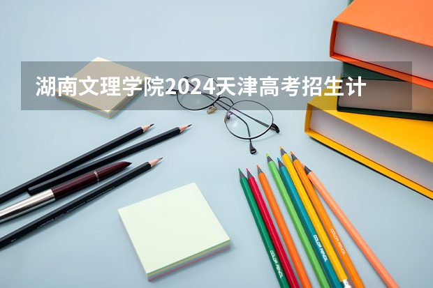 湖南文理学院2024天津高考招生计划详解