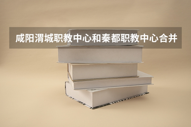 咸阳渭城职教中心和秦都职教中心合并了吗?